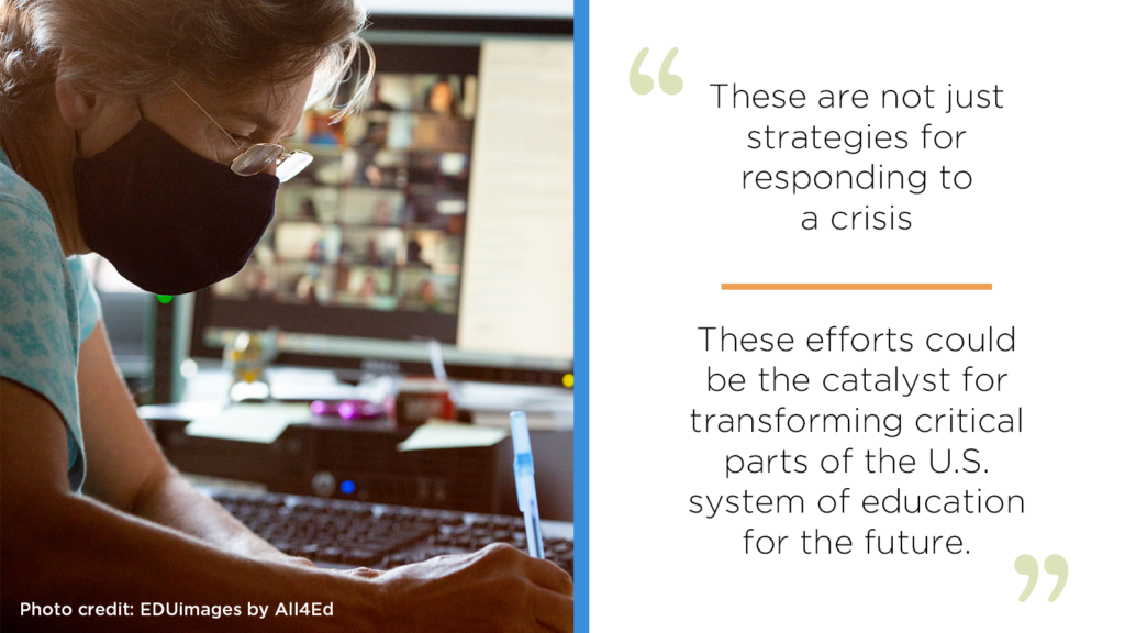 These are not just strategies for responding to a crisis; these efforts could be the catalyst for transforming critical parts of the U.S. system of education for the future.